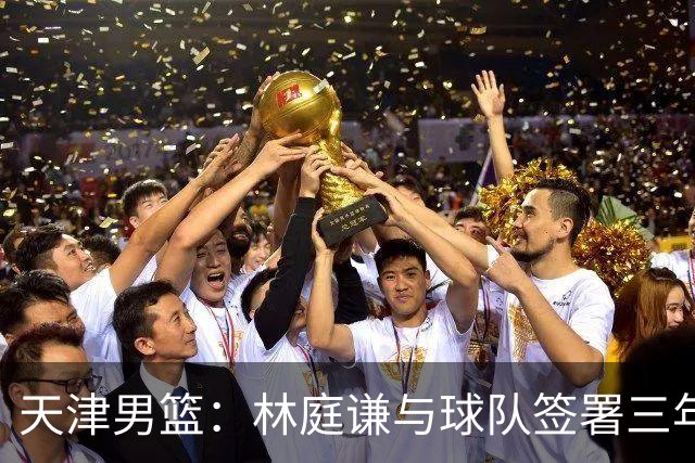 天津男篮：林庭谦与球队签署三年顶薪合同